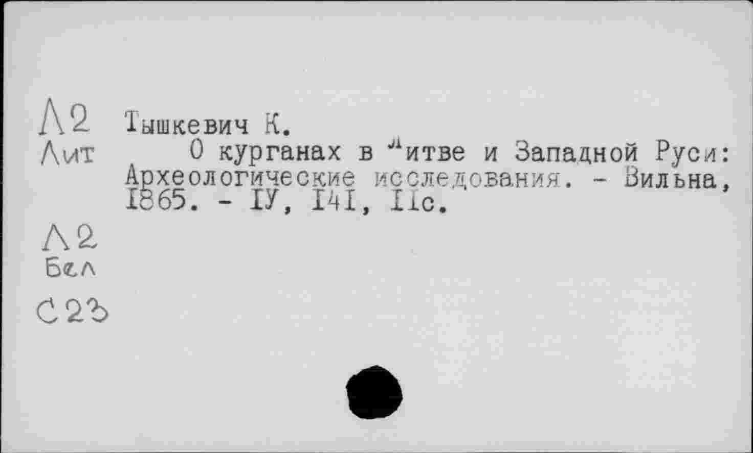 ﻿Л 2. Тышкевич К.
Лит	0 курганах в литве и Западной Руси
Археологические исследования. - Зильна
Л2	*
Бел
СЪЪ